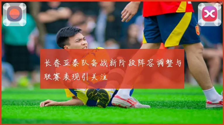 长春亚泰队备战新阶段阵容调整与联赛表现引关注