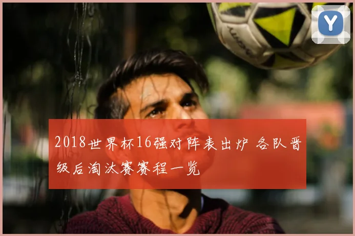 2018世界杯16强对阵表出炉 各队晋级后淘汰赛赛程一览