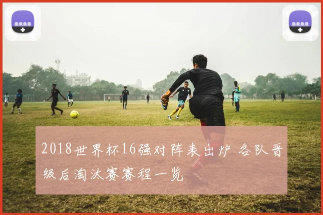 2018世界杯16强对阵表出炉 各队晋级后淘汰赛赛程一览