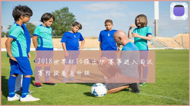 2018世界杯16强出炉 赛事进入淘汰赛阶段看点升级