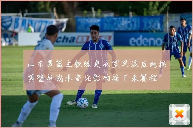 山东男篮主教练更衣室风波后轮换调整与战术变化影响接下来赛程