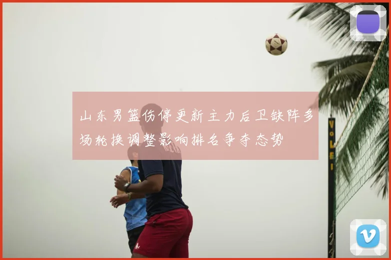 山东男篮伤停更新主力后卫缺阵多场轮换调整影响排名争夺态势