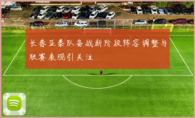 长春亚泰队备战新阶段阵容调整与联赛表现引关注