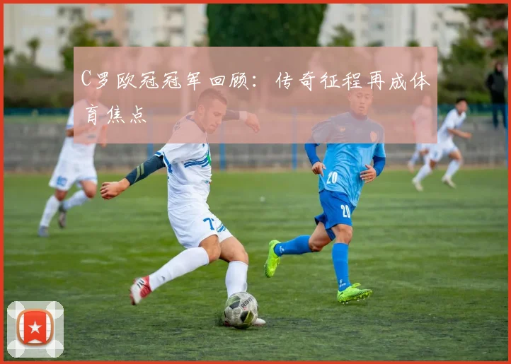 C罗欧冠冠军回顾：传奇征程再成体育焦点