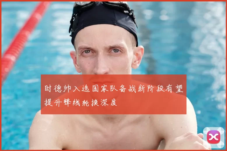 时德帅入选国家队备战新阶段有望提升锋线轮换深度