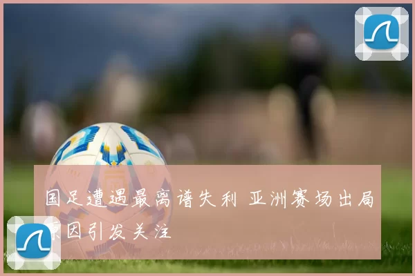 国足遭遇最离谱失利 亚洲赛场出局原因引发关注