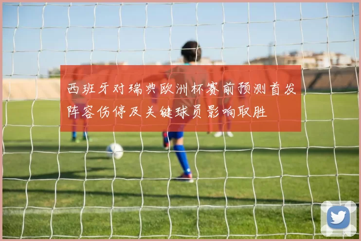 西班牙对瑞典欧洲杯赛前预测首发阵容伤停及关键球员影响取胜