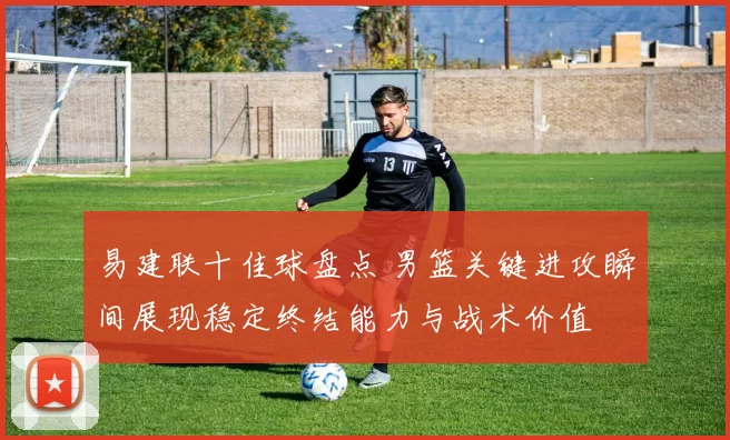 易建联十佳球盘点 男篮关键进攻瞬间展现稳定终结能力与战术价值