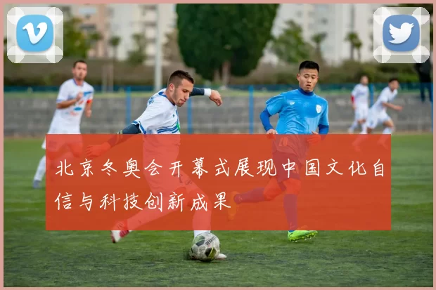 北京冬奥会开幕式展现中国文化自信与科技创新成果