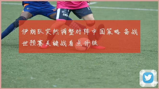 伊朗队突然调整对阵中国策略 备战世预赛关键战看点升级