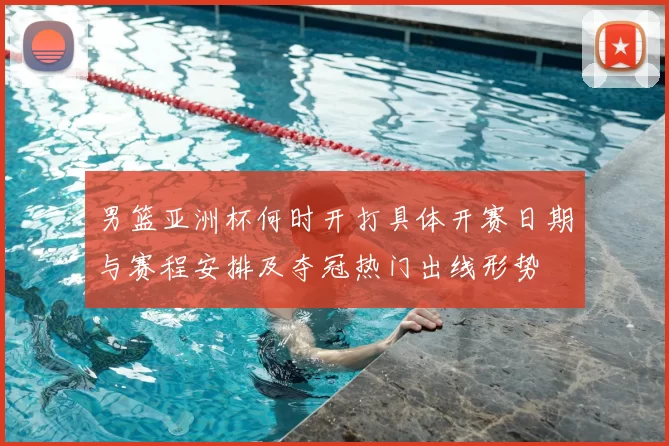 男篮亚洲杯何时开打具体开赛日期与赛程安排及夺冠热门出线形势