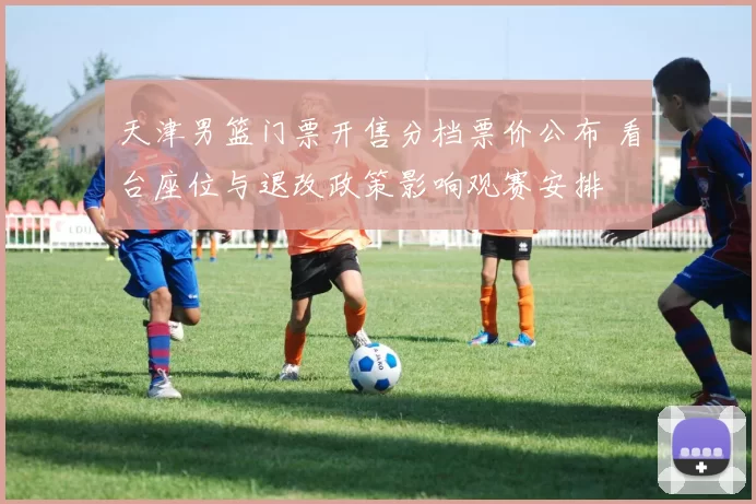 天津男篮门票开售分档票价公布 看台座位与退改政策影响观赛安排