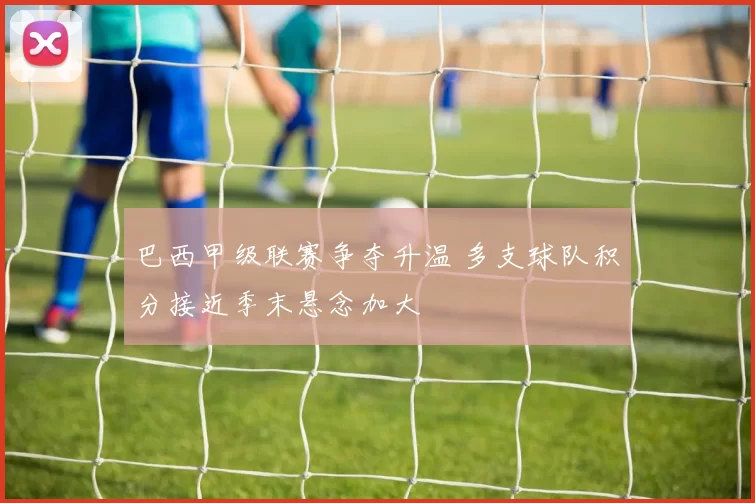 巴西甲级联赛争夺升温 多支球队积分接近季末悬念加大