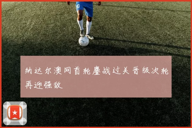 纳达尔澳网首轮鏖战过关晋级次轮再迎强敌