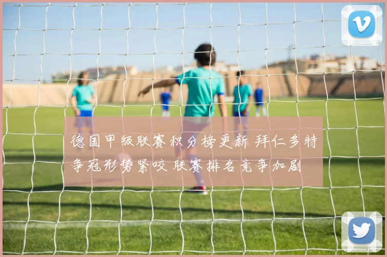 德国甲级联赛积分榜更新 拜仁多特争冠形势紧咬 联赛排名竞争加剧