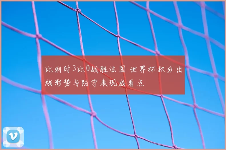 比利时3比0战胜法国 世界杯积分出线形势与防守表现成看点