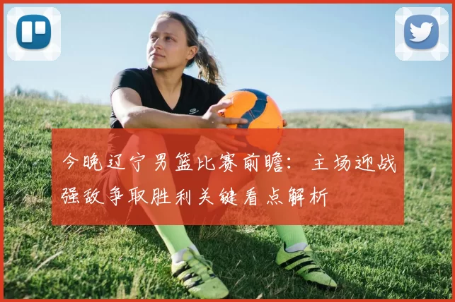 今晚辽宁男篮比赛前瞻:主场迎战强敌争取胜利关键看点解析