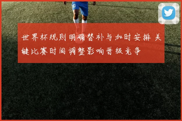世界杯规则明确替补与加时安排 关键比赛时间调整影响晋级竞争