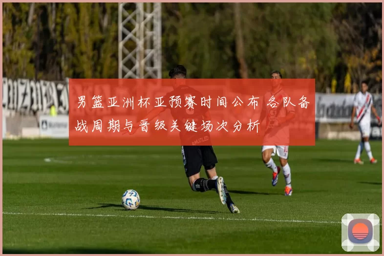 男篮亚洲杯亚预赛时间公布 各队备战周期与晋级关键场次分析