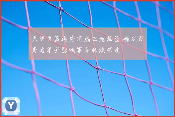 天津男篮选秀完成三轮抽签 确定新秀名单并影响赛季轮换深度