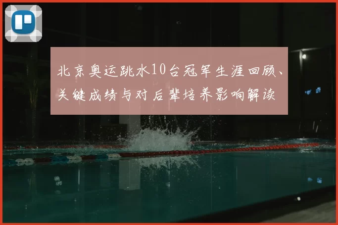 北京奥运跳水10台冠军生涯回顾、关键成绩与对后辈培养影响解读