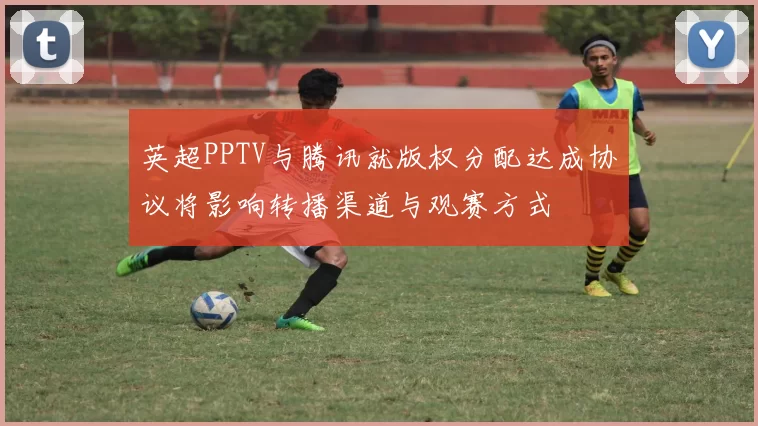 英超PPTV与腾讯就版权分配达成协议将影响转播渠道与观赛方式