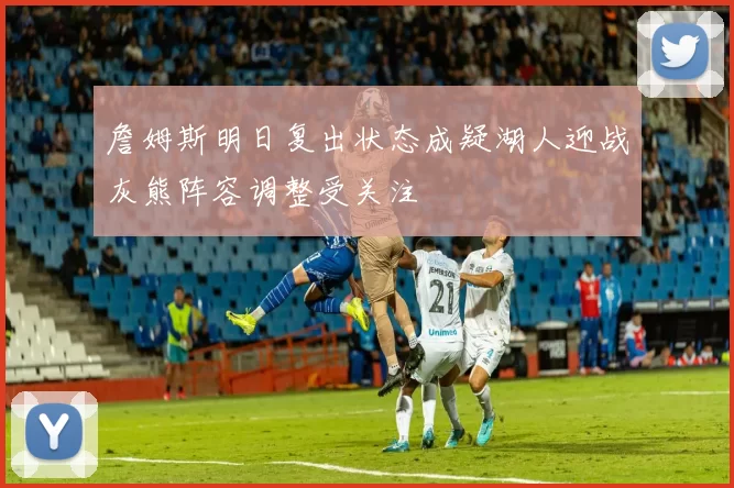 詹姆斯明日复出状态成疑湖人迎战灰熊阵容调整受关注
