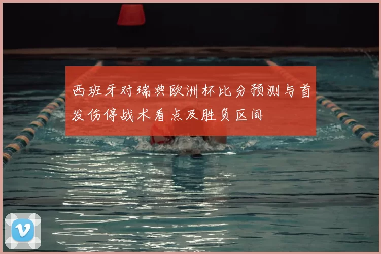 西班牙对瑞典欧洲杯比分预测与首发伤停战术看点及胜负区间
