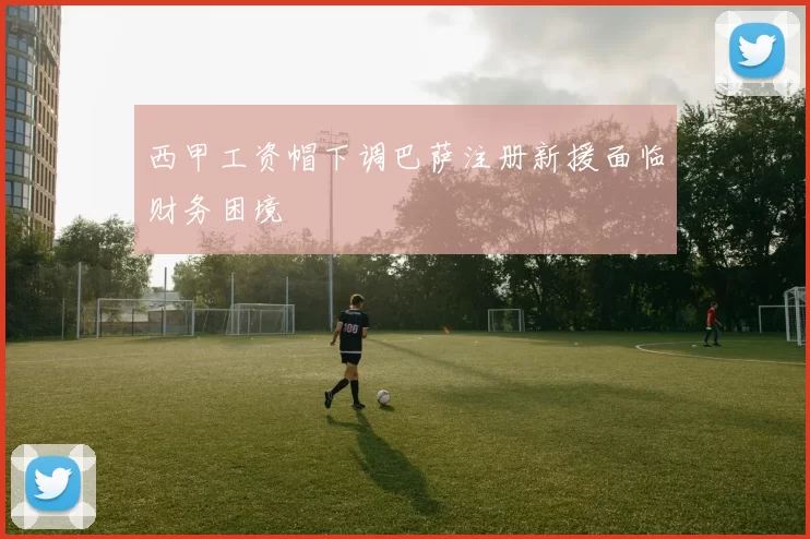 西甲工资帽下调巴萨注册新援面临财务困境