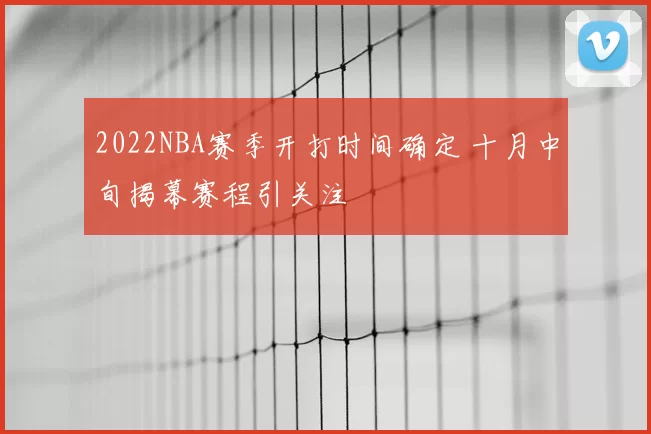 2022NBA赛季开打时间确定 十月中旬揭幕赛程引关注