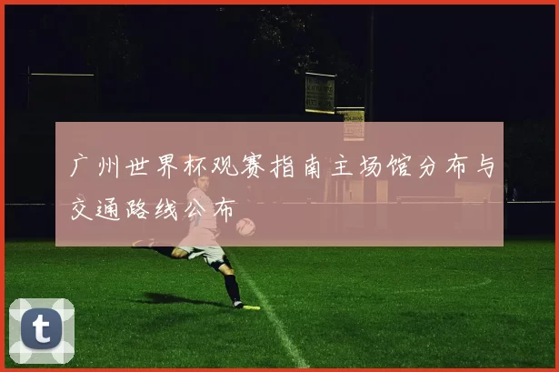 广州世界杯观赛指南主场馆分布与交通路线公布