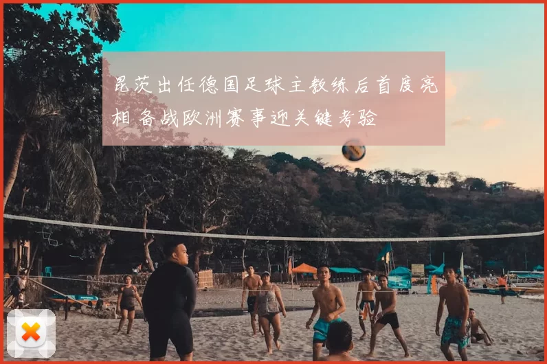 昆茨出任德国足球主教练后首度亮相 备战欧洲赛事迎关键考验