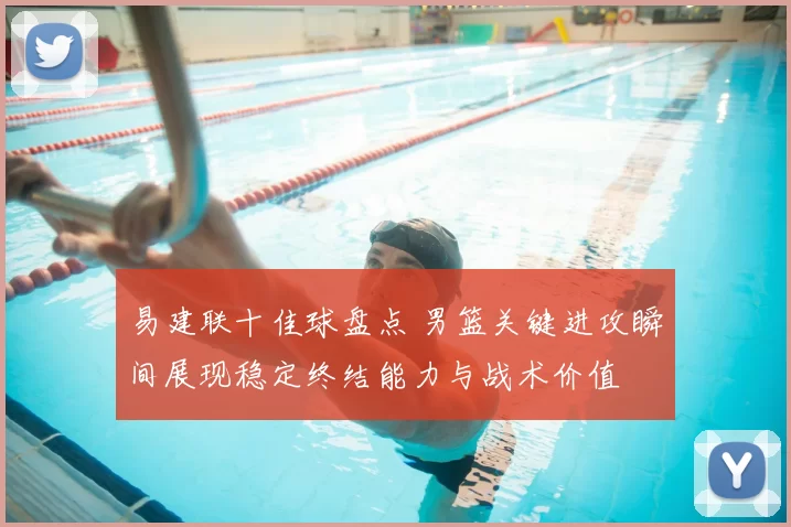 易建联十佳球盘点 男篮关键进攻瞬间展现稳定终结能力与战术价值