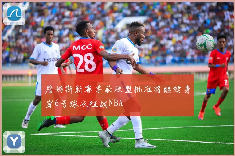 詹姆斯新赛季获联盟批准将继续身穿6号球衣征战NBA
