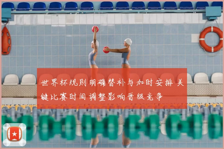 世界杯规则明确替补与加时安排 关键比赛时间调整影响晋级竞争