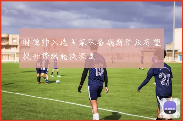 时德帅入选国家队备战新阶段有望提升锋线轮换深度