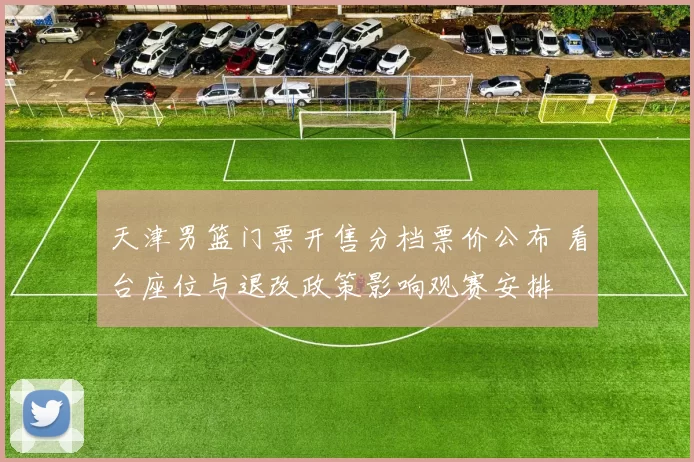 天津男篮门票开售分档票价公布 看台座位与退改政策影响观赛安排