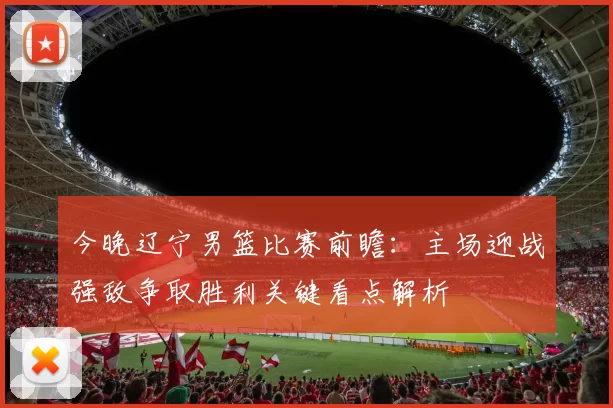今晚辽宁男篮比赛前瞻:主场迎战强敌争取胜利关键看点解析