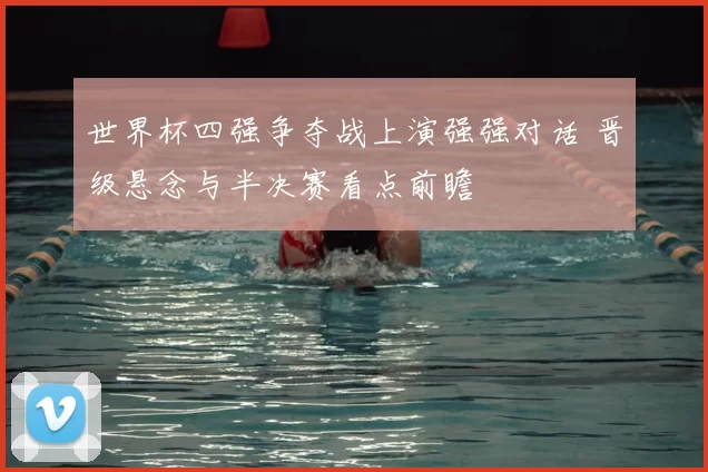 世界杯四强争夺战上演强强对话 晋级悬念与半决赛看点前瞻