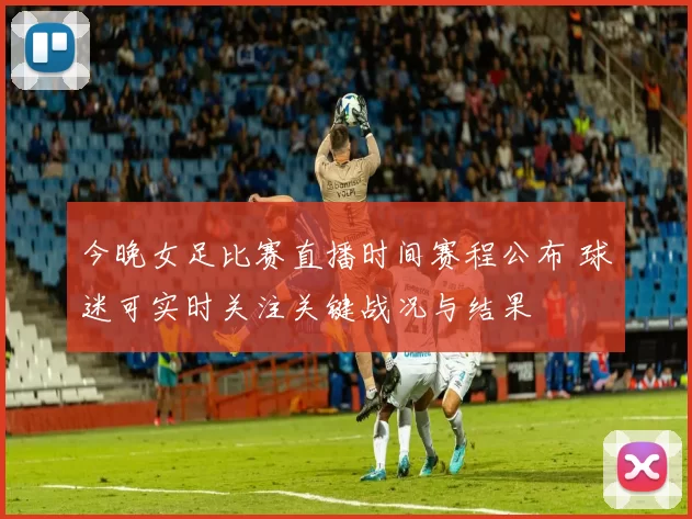 今晚女足比赛直播时间赛程公布 球迷可实时关注关键战况与结果