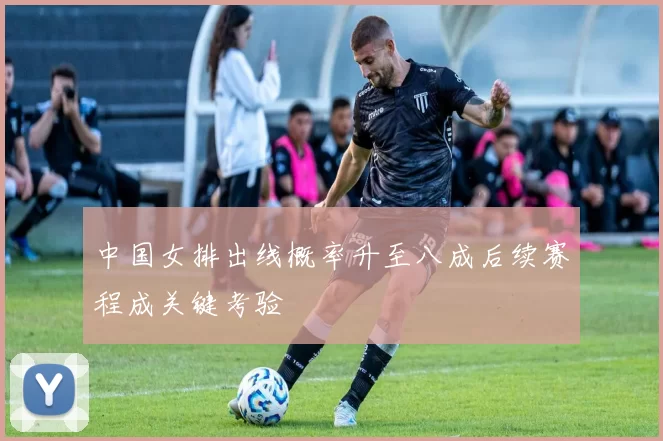 中国女排出线概率升至八成后续赛程成关键考验