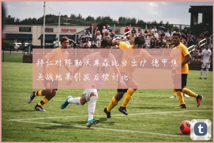 拜仁对阵勒沃库森比分出炉 德甲焦点战结果引发后续讨论