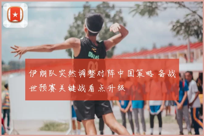 伊朗队突然调整对阵中国策略 备战世预赛关键战看点升级