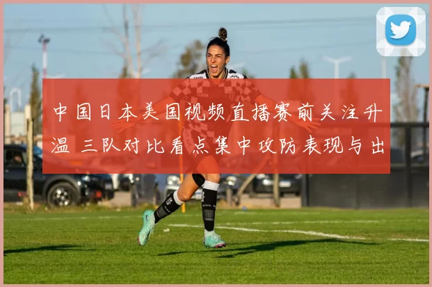 中国日本美国视频直播赛前关注升温 三队对比看点集中攻防表现与出线前景