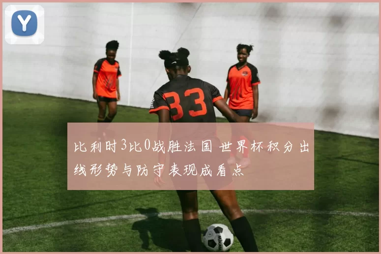 比利时3比0战胜法国 世界杯积分出线形势与防守表现成看点