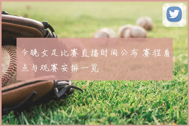 今晚女足比赛直播时间公布 赛程看点与观赛安排一览